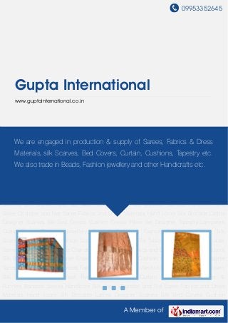 09953352645
A Member of
Gupta International
www.guptainternational.co.in
Banarasi Sarees Handloom Silk Saree Chanderi and Net Saree Fabrics and Dress
Materials Hand Loom Silk Brocade Ladies Designer Scarves Silk Bed Covers Cushion
Covers Pillow Set Designer Tapestry Lampwork Glass Beads Fashion Jewellery Fashion
Necklace Fashion Bracelets Woven Silk Scarfs Pashmina Shawl Fashion Scarves Silk
Curtain Silk Tie Table Cover & Runners Banarasi Sarees Handloom Silk Saree Chanderi and Net
Saree Fabrics and Dress Materials Hand Loom Silk Brocade Ladies Designer Scarves Silk Bed
Covers Cushion Covers Pillow Set Designer Tapestry Lampwork Glass Beads Fashion
Jewellery Fashion Necklace Fashion Bracelets Woven Silk Scarfs Pashmina Shawl Fashion
Scarves Silk Curtain Silk Tie Table Cover & Runners Banarasi Sarees Handloom Silk
Saree Chanderi and Net Saree Fabrics and Dress Materials Hand Loom Silk Brocade Ladies
Designer Scarves Silk Bed Covers Cushion Covers Pillow Set Designer Tapestry Lampwork
Glass Beads Fashion Jewellery Fashion Necklace Fashion Bracelets Woven Silk
Scarfs Pashmina Shawl Fashion Scarves Silk Curtain Silk Tie Table Cover & Runners Banarasi
Sarees Handloom Silk Saree Chanderi and Net Saree Fabrics and Dress Materials Hand Loom
Silk Brocade Ladies Designer Scarves Silk Bed Covers Cushion Covers Pillow Set Designer
Tapestry Lampwork Glass Beads Fashion Jewellery Fashion Necklace Fashion Bracelets Woven
Silk Scarfs Pashmina Shawl Fashion Scarves Silk Curtain Silk Tie Table Cover &
Runners Banarasi Sarees Handloom Silk Saree Chanderi and Net Saree Fabrics and Dress
Materials Hand Loom Silk Brocade Ladies Designer Scarves Silk Bed Covers Cushion
We are engaged in production & supply of Sarees, Fabrics & Dress
Materials, silk Scarves, Bed Covers, Curtain, Cushions, Tapestry etc.
We also trade in Beads, Fashion jewellery and other Handicrafts etc.
 