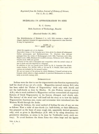Reltrinted,
                           from the Ind,ian Journal of Hi,story of Science,
                                   Vol. 2. I{o. 2. 1967.


                   BHASKAR,A I'S APPR,OXIMATION TO SINE

                                         R. C. Gupre
                          Birla Institute of Technology,Ranchi

                                (Recei,ued,
                                        October18, 1967)

         T}re Mahabhaskariya     of Bhdskara I (c. A.D. 600) contains     a simple but
         elegant algebraic formula for applo*i*rting the trigonometric    gine function.
         It may be expressed as

                                    .           4 a ( 1 8 0 -- a)
                                   s rn (l :a o d o o * a p 8o-@ )'

         whero the angular arc a is in degrees.
         Equivalent forms of the formula havo been given by almost all subsequent
         Indian   astronomors    and Mathomaticians,     To   illustrate  this, relevant
         passages from tho works of Brahmagupta (A.D. 628), Vate6vara (A.D. g04),
         Sripati (A.D, 1039), Bhaskara II (twelfth century), Nd,rd,yana (A.D. 1356) ancl
         Gar.ie6a(A.D. f 520) are quoted.
         Acculacy of the rulo is discussed and comparison with the actual values of
         sino is made and also depicted in a diagram.
         In addition to the two proofs given earlier by M. G. Inamdat (The Mathe-
         matics Studen, Vol. XVIII,    f950, p. l0) and K. S. Shukla, three moro deri-
         vations are included by the present author.
         W'e are not aware of the process by which BhS,skara I himself arrived at tho
         formula vrhich reflects a high standard of practical Mathematics in India as
         early as seventh century A.D.


                                        Inrnooucr:roN
     fndians were the first to usethe trigonometric sine-function representedby
half the chord of any arc of a circle. Ifipparchus (second century B.C.) who
has been called the 'Sather of Trigonometry' dealt only with chords and
not the half-chords as done by Hindus. So also Ptolemy (second century
A.D.), who is much indebted to Hipparchus and has summarizedall important
features of Greek Trigonometry in his famous Almagest, used chords only.
The historyl of the word'sine'will itself tell the story as to how the fndian
Trigonometric functions sine, cosine and inversesine were introduced into the
Western World through the Arabs.
     Among the fndjans, the usual method of finding the sine of any arc was
as follows: I'irst a table of sine-chords (i.e. half-chords), or their differences,
wa,sprepared on the basis of some rough rule, apparently derived geometri-
cally, such as given in Aryabhatiya (A.D. 499) or by using elementary tri-
gonometric identities, as seems to be done by Vard,hmihir (early sixth cen-
tury). To avoid fractions the Si,nusTotus was taken large and the figures

VOL. 2, No. 2.
 