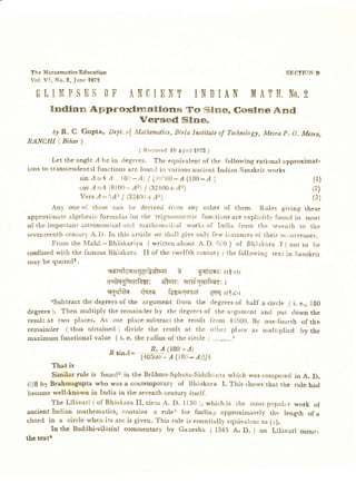 The Mataematics Education                                                                    SECTION B
 V ol. VI, No .2, Ju ne 1 972

   OT IMP S N$ OF ANCIENT I NDI AN                                               M ATH.No. 2
        Indlara        Approxlncatlon-cr                     To Sin€, Coslne              And
                                 Versed                     Slne.
     6y R. C. Gupta, Dcpt,ol Mathematics,
                                       Birla Institute Technologlt,
                                                      of        Mcsra P. O, Mcsra,
RANCHI ( Bihar )
                                          ( Re ce ive d l0 A pri l 1972,)

         Let the angle A be in degrees. The equivalent of the following rational approximat-
ions to transcendentalfunctions are found in various aocient fndian Sanskrit works
                   sin.4-4 A , t8t-A) | {.+tti{)0_l(180-/ }                                            (l)
                   cosl=41 (8100- A2)| (32+00+A2                                                       (2)
                   Vers l:5A2 | (32400 Az)
                                       +                                                                (3)
        Any one o( these can be derived frorn any orher of them. Rules giving these
approximate algebraic formulas lor the trigonometric func;tionsare explicitly found in most
of the important iistronomical and n:athematical works of fndia from the seventh to the
seventeenthcentury A.D.Irr this article we shall give onll few ir:stancesof their ocrurrences,
        F r om t he M a h l -B h d s k a ri y a ( w ri tte n about A " D " 6t0 ) of B hi skara I ( nor to be
confusedwith the famous Bhtiskara. II of the twelfth century ) the following text in Sanskrit
may be quotedl.
                                ssrqt{m€TqtlaqJernt     gilrisr: ltistr
                                a€qgFqeilsgt: olew: <+rrigurGqa: r
                                sgs{tah Eiqrq lagcteqqo Qdqil?zrt
        cSubtract the degreesof the argument from the degreesof half a circle
                                                                              ( i. e.,                 lB0
degrees). Then multiply the remainder by the degreesof the argument and put down                       the
result at two places. At one place subtract the result from 4C500. B)' oae-fourth of                   the
remainder ( thus obtained ) divide the result at the other place as multiplied by                      the
maximum functional value ( i. e. the radius of the circle 2 ...".....'
                                       p /(l B0 -l )
                                R sinl-
                                          {+o5oo rl (tlo- z1til+
                                               -
        Tbat is
          Similar rule is found2 in the Brdhma-Sphuta-Siddhanta which was composed in A. D.
 628 by Brahmagupta who was a ccntemPorary of Bhaskara I. This rhows that rhe rule had
 become well-known in India in the seventh century itself.
         The Lilivati ( of BhdsLara ff, circa A. D. ll50 ), whichis rhe most pcpular work of
 ancient Indian mathematics, contains a rule3 for finding approximately the length of a
chord in a circle when its arc is given. This rule is essentiallyeguivalent to (r).
         In the Buddhi-vilesinl commentary by Ganesha ( 1545 A. D. ) on Lildvatl occuri
thc text4
 