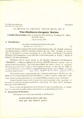 The Mathematics Education                                                                       SECTION B
Vol. V I I .   N o . 3 , S e p t . 1 97 3

                    G L I M PS E S OF A N C IE N T INDIAN M ATH. NO. 7
                                 The nnadfrava-Gre€ory                                 Series
     D7Radha Charan Gupta, Dept. of MatltematicsBirla Institute of Technolog7
                                                                            P,O. Mcsra,
                                 RANCHI ( India )
                                                     ( Re ce ive d l0 Ju ly   1973 )

l.     Introduction:
                                        fn current mathematical literature the series
                                          a rc ta n x :x -x s l a -| x ,l u -...                        (l )
is called the Gregory's seriesfor the inverse tangent function after the Scottish mathemat-
cianJames Gregory ( 1638-75)1 who knew it about the year 1670. In India, an equiva:
lent of the series(l) is found enunciated in a rule which is attributed to the famous
Madhava of Saigamagrdma ( circa 1340-1425)s who is also called as Golvid ( .Master of
Spherics') by later astronomers.
           Madhava's rules is found               the Keralite commentary Krir,trkramakari
                                                    quoted in
 (fn+rnt+tt   ) 1:fffl       on Bldskara JI's Lilavati (dtoref,t), the most poptrlar work of
ancient Indian mathematicr. The authorship of KKK has been a matter of con.jecture.
lfowever, according to K. V. Sarma, 'there arerclear evidences..to show that the KKK        is
a work of Ndr-;'aLra                                        Vdriar ( circa.l500-6-0) as conje-
                       ( circa 1500-75)a andinot 6f Sar.r[a1a
ctured by some scholarss.          wron S-,        @         t    {-..- f+it ,,8       u-vL

      The Sanskrit verses( comprising the rule ) which are attributed to Midhava in the
KKK  are also found mentioned in the YuktiBh:isa (:YB)0, a popular Malal'alam work
whose authorhas been identified to be one called stsatsJyesthadeva (circa 1500-1601)?.
         Another Sanskrit stanza which contains the velbal enunciation of an equivalent of
th e se r ies( l) is f ound i n th e Ka ra rl a -Pa d d h a ti(:K P, C hap. V I, V erse l B )8 of P utumana
Somayaji ( about 1660-1740)e.
        Ilel<;rvwe give the Sanskrit text of the M:ldhava's rule, its transliteration, a transla-
tion, its explar.ration modern form, arrd indicate an ancient Indian proof of it.
                       in
2.   Enunciation              of the Series :
                  The Sanskrit text of the rule attributed to M.idlsva i51o

                                qsesqrfssqqleiarq   diaqrcacqq ssq I
                                      gsrifi' E'ffi siflas{ s AIIF{ ll
                                crrTEri
 