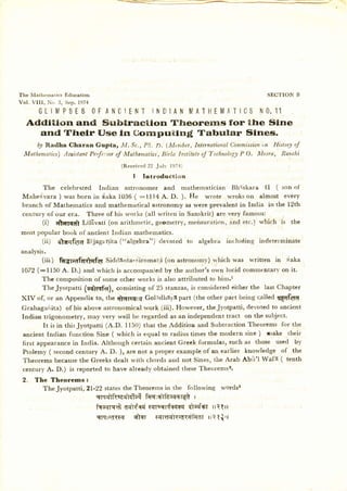 The lt{athernatrcs Educatiorr                                                                               SECTIOI* B
Vol. V I I I ,   N o . 3 , S e p , 1 9 74

      GL IM PSES OFA N C !E N T IN D I A N M A T HE M A T I CSNO . 1
                                                                 1
    Adctition and Subtraction        Theorerrrs      for ttre Sine
       and Thelr f.Jse ln CornpuflnE         Tabular      Slnes.
       D2Radha Charan Gupta, fuI: Sc.,Pk. D. (Mentber,Internatiortal      Clomnrission History of
                                                                                    i,n
                         Proft:sor of 'Mathamatics,
   Mathentatics) Assistant                        Birla Instiiuteof Technotog2 O. Mesra, Ranchi
                                                                             P
                                                   ( Re ce ive d 2 2 Jr r ll' l!)7 t)

                                                         I    In tro d u c tion
          The celebrated Indian astronomer and mathematician Bhrskara tI ( son of
  Ma h e d v ar a ) was bor n i n d a k a 1 0 3 6 ( :l l l 4 A . D. ). H e w rote w rokson al most every
  branch of Mathematics and mathematical astronomy as were prevalent in India inthe l2th
  century of our era. Three of his works (all writen in Sanskrit) are very famous:
          (i) dtqfqdl Lillvati (on arithmetic, geometry, mensuration, and etc.) which is the
 most popular book of ancient Indian mathematics.
       (ii) E.|grrrlq1A
                      Bijaganita ("algebra")' devoted to                                algebra including indeterminate
 analysis.
       (iii)  feAr;af{R}c[q1 Sidclsnta-.(iromatli(on.astronomy) which was written in daka
  t072 (:1 150 A. D.) and which is accompaniedby the author's own lucid commentary on it.
         The composition of some other works is also attributed to him.t
         TheJyotpatti (aqltqft), consisting of 25 stanzas,is consideredeither the last Chapter
 XIV of, or an Appendix to, the rflqtsqrq Gol:idhaya part (the other part being called q€qf{r6
 Grahagafrita) of his above astronomical work (iii). However, theJyotpatti, devoted to ancient
 Indian trigonometry, may very well be regarded as an independent tract on the subject.
         It isin thisJyotpatri (A.D. ll5(l) that the Addition and Subtraction Theorems for the
 ancient Indian function Sine ( which is equal to radius times the modern sine ) make their
 first appearancein India. Although certain ancient Greek formulas, such as those used by
 Ptolerny ( secondcentury A. D. ), are not a proper example of an earlier knowledge of the
 Theorems becausethe Greeks dealt with chords and not Sines, the Arab Ab[t'l Wafa ( tenth
  century A. D.) is reported to have already obtained these Theoremsz.
  2.     The Theorems 3
           TheJyotpatti,2l-22 statestheTheorems in the following wordsg
                            qrqq'lRaaqlETa4 fqq:nlftsqtlat I
                                            fzaryqt dqliEri eTFsr4{qeT EJcq'w  rrtlrt
                                            sTqt?d((IT dtsr (Itrqq'lTrir(rifror q{,r
                                                                              rrt
 