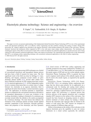 Electrolytic plasma technology: Science and engineering—An overview
P. Gupta ⁎, G. Tenhundfeld, E.O. Daigle, D. Ryabkov
CAP Technologies, LLC, 11725 Industriplex Blvd, Suite 4, Baton Rouge, LA 70809, USA
Available online 31 January 2007
Abstract
This paper overviews our present understanding of the fundamentals behind Electrolytic Plasma Technology (EPT) in view of the experimental
results and theoretical predictions. EPT is an effective surface engineering tool that combines cleaning and coating of metals. During EPT
processing, DC voltage is applied to the electrodes in the aqueous electrolyte, which produces plasma at the surface of the work piece. Thermal,
chemical, electrical and mechanical effects imparted by EPT to the work piece create unique surface characteristics. The mechanism and
metallurgical aspects of the effects are discussed in detail. EPT is under development for industrial applications in specific processes and is being
explored for other potential commercial applications. Both of the aspects are presented. The experimental and industrial tests to date demonstrate
that EPT is an emerging surface engineering technique with economical commercial applications in the field of surface engineering.
© 2006 Elsevier B.V. All rights reserved.
Keywords: Electrolytic plasma; Pickling; Texturing; Coating; Nanocrystalline; Surface alloying
1. Introduction
Electrolytic plasma processing (EPP) techniques are a hybrid
of conventional electrolysis and atmospheric plasma process
and have been a field of research for many years. The first
significant work in this field was done by Kellogg [1]. Later,
Hickling and Ingram conducted several studies on glow
discharge plasma (GDP) [2,3]. Several other studies have
been conducted worldwide on EPP, ranging from basic science
[4,5] to practical applications [6,7]. All the independent studies
reveal a common observation that, at a certain value of voltage
between two electrodes in an aqueous electrolyte, there is
significant deviation from Faraday's normal electrolytic regime
[2,8]. The application of electrical potential is significantly
greater as compared to the conventional electrolysis and leads to
an anomalous phenomenon of excess gas evolution at the
working electrode(s), leading to formation of a continuous gas
envelope around either the cathode or the anode accompanied
by a luminous discharge. The main factors that influence the
formation of the continuous plasma envelope include applied
potential, temperature of the electrolyte, electrode geometry,
nature and properties of the electrolyte, and flow dynamics
[2,4]. Good reviews of EPP from surface engineering and
scientific prospectives have been conducted by Yerokhin et al.
[7] and Belevantsev et al. [9]. Most studies are concentrated on
the anodic regime of EPP and very few on the cathodic regime.
Electrolytic Plasma Technology (EPT), in general, has been
used to engineer metal surfaces in the cathodic regime, but can
also be used in the anodic regime, as required by the specific
application.
Electrolytic Plasma Technology (EPT) [US Patent,
6,585,875B1 [10]] is an emerging surface engineering tech-
nique that has shown great promise for its application on a
commercial scale for cleaning and coating metal surfaces
[11,12]. EPT utilizes basic principles of electrolytic plasma, in
which D.C. potential is applied between two electrodes in an
aqueous media. EPT processing is a dynamic process that
involves delivery of the aqueous electrolyte into a confined
chamber (EPT reactors) on the surface of the work piece. Our
research has been focused on designing reactors to achieve
uniform treatment of metal surfaces by keeping a balance
between the electrolyte and vapor/gas (that are formed at the
surface of work piece) flow. EPT reactors are designed to
process materials of different shape and size.
Ability to form plasma on the surface of the work piece in the
aqueous electrolyte gives the capability to carry out various
treatments on a metal surface (generally the cathode).
Surface & Coatings Technology 201 (2007) 8746–8760
www.elsevier.com/locate/surfcoat
⁎ Corresponding author. Tel.: +1 225 753 2200.
E-mail address: pgupta@captechnologiesllc.com (P. Gupta).
0257-8972/$ - see front matter © 2006 Elsevier B.V. All rights reserved.
doi:10.1016/j.surfcoat.2006.11.023
 
