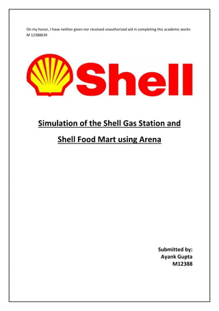 On my honor, I have neither given nor received unauthorized aid in completing this academic works
M 12388639
Simulation of the Shell Gas Station and
Shell Food Mart using Arena
Submitted by:
Ayank Gupta
M12388
 