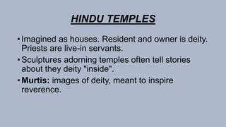 HINDU TEMPLES
• Imagined as houses. Resident and owner is deity.
Priests are live-in servants.
• Sculptures adorning temples often tell stories
about they deity "inside".
• Murtis: images of deity, meant to inspire
reverence.
 