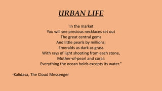 URBAN LIFE
'In the market
You will see precious necklaces set out
The great central gems
And little pearls by millions;
Emeralds as dark as grass
With rays of light shooting from each stone,
Mother-of-pearl and coral:
Everything the ocean holds excepts its water."
-Kalidasa, The Cloud Messenger
 
