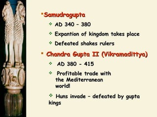 SamudraguptaSamudragupta
 AD 340 – 380AD 340 – 380
 Expantion of kingdom takes placeExpantion of kingdom takes place
 Defeated shakes rulersDefeated shakes rulers
 Chandra Gupta II (Vikramadittya)Chandra Gupta II (Vikramadittya)
 AD 380 - 415AD 380 - 415
 Profitable trade withProfitable trade with
the Mediterraneanthe Mediterranean
world!world!
 Huns invade – defeated by guptaHuns invade – defeated by gupta
kingskings
 