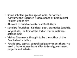 • Some scholars golden age of India. Performed
‘Ashvamedha’ sacrifice & dominance of Brahminical
religion under him
• Allowed to build monastery at Bodh Gaya
• scholars flourished- Kalidasa, poet, dramatist Sanskrit.
• Aryabhata, the first of the Indian mathematician-
astronomers
• Vishnu Sharma- is thought to be the author of the
Panchatantra fables,
• Pataliputra, capital; centralized government there. He
used tribute money from allies to fund government
projects and salaries.
Abdul Azim Akhtar
 