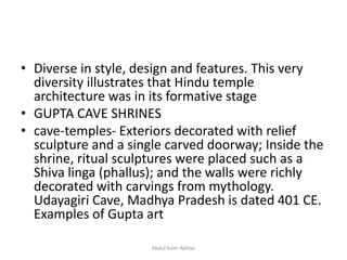• Diverse in style, design and features. This very
diversity illustrates that Hindu temple
architecture was in its formative stage
• GUPTA CAVE SHRINES
• cave-temples- Exteriors decorated with relief
sculpture and a single carved doorway; Inside the
shrine, ritual sculptures were placed such as a
Shiva linga (phallus); and the walls were richly
decorated with carvings from mythology.
Udayagiri Cave, Madhya Pradesh is dated 401 CE.
Examples of Gupta art
Abdul Azim Akhtar
 