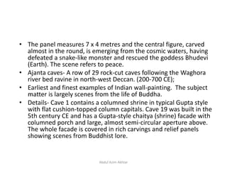 • The panel measures 7 x 4 metres and the central figure, carved
almost in the round, is emerging from the cosmic waters, having
defeated a snake-like monster and rescued the goddess Bhudevi
(Earth). The scene refers to peace.
• Ajanta caves- A row of 29 rock-cut caves following the Waghora
river bed ravine in north-west Deccan. (200-700 CE);
• Earliest and finest examples of Indian wall-painting. The subject
matter is largely scenes from the life of Buddha.
• Details- Cave 1 contains a columned shrine in typical Gupta style
with flat cushion-topped column capitals. Cave 19 was built in the
5th century CE and has a Gupta-style chaitya (shrine) facade with
columned porch and large, almost semi-circular aperture above.
The whole facade is covered in rich carvings and relief panels
showing scenes from Buddhist lore.
Abdul Azim Akhtar
 