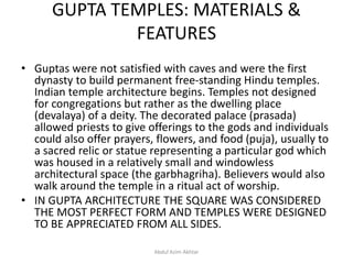 GUPTA TEMPLES: MATERIALS &
FEATURES
• Guptas were not satisfied with caves and were the first
dynasty to build permanent free-standing Hindu temples.
Indian temple architecture begins. Temples not designed
for congregations but rather as the dwelling place
(devalaya) of a deity. The decorated palace (prasada)
allowed priests to give offerings to the gods and individuals
could also offer prayers, flowers, and food (puja), usually to
a sacred relic or statue representing a particular god which
was housed in a relatively small and windowless
architectural space (the garbhagriha). Believers would also
walk around the temple in a ritual act of worship.
• IN GUPTA ARCHITECTURE THE SQUARE WAS CONSIDERED
THE MOST PERFECT FORM AND TEMPLES WERE DESIGNED
TO BE APPRECIATED FROM ALL SIDES.
Abdul Azim Akhtar
 
