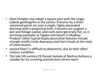 • Most temples also adopt a square plan with the single
cubicle garbhagriha in the centre. Entrance by a short
columned porch set over a single, highly decorated
doorway with a projecting lintel. Columns can support a
pot-and-foliage capital, and roofs were generally flat, as in
surviving examples at Tigawa and Sanchi in Madhya
Pradesh. Other typical Gupta decorative features include
triangle motifs inside doorways and lion's heads at the ends
of stone beams.
• second floor? is difficult to determine, due to their often
ruinous condition.
• The late 5th century CE Parvati temple at Nachna Kuthara is
notable for its surviving second-story shrine room.
Abdul Azim Akhtar
 
