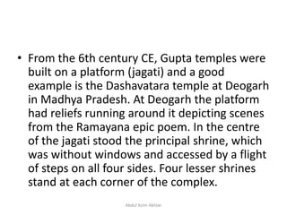 • From the 6th century CE, Gupta temples were
built on a platform (jagati) and a good
example is the Dashavatara temple at Deogarh
in Madhya Pradesh. At Deogarh the platform
had reliefs running around it depicting scenes
from the Ramayana epic poem. In the centre
of the jagati stood the principal shrine, which
was without windows and accessed by a flight
of steps on all four sides. Four lesser shrines
stand at each corner of the complex.
Abdul Azim Akhtar
 