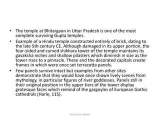 • The temple at Bhitargaon in Uttar Pradesh is one of the most
complete surviving Gupta temples.
• Example of a Hindu temple constructed entirely of brick, dating to
the late 5th century CE. Although damaged in its upper portion, the
four-sided and curved shikhara tower of the temple maintains its
gavaksha niches and shallow pilasters which diminish in size as the
tower rises to a pinnacle. These and the decorated capitals create
frames in which were once set terracotta panels.
• Few panels survive intact but examples from other sites
demonstrate that they would have once shown lively scenes from
mythology, in particular figures of river goddesses. Panels still in
their original position in the upper tiers of the tower display
grotesque faces which remind of the gargoyles of European Gothic
cathedrals (Harle, 115).
Abdul Azim Akhtar
 