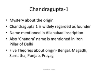Chandragupta-1
• Mystery about the origin
• Chandragupta 1 is widely regarded as founder
• Name mentioned in Allahabad inscription
• Also ‘Chandra’ name is mentioned in Iron
Pillar of Delhi
• Five Theories about origin- Bengal, Magadh,
Sarnatha, Punjab, Prayag
Abdul Azim Akhtar
 