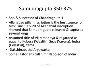Samudragupta 350-375
• Son & Successor of Chandragputa 1
• Allahabad pillar inscription is the best source for
him; Line 19 & 20 of Allahabad inscription
showed that Samudragupta released & captured
several kings
• Assumed title of Vikramaditya & regarded as
equal to Kubera (Wealth), Seas (Varuna), Indra
(Celestial), Yama
• Dakshinapatha Aryawarta;
• Some Historians call him ‘Napoleon of India’
Abdul Azim Akhtar
 