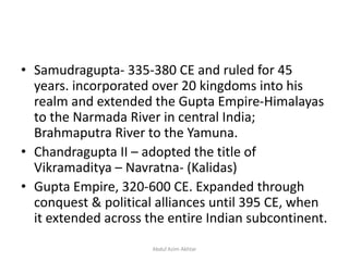 • Samudragupta- 335-380 CE and ruled for 45
years. incorporated over 20 kingdoms into his
realm and extended the Gupta Empire-Himalayas
to the Narmada River in central India;
Brahmaputra River to the Yamuna.
• Chandragupta II – adopted the title of
Vikramaditya – Navratna- (Kalidas)
• Gupta Empire, 320-600 CE. Expanded through
conquest & political alliances until 395 CE, when
it extended across the entire Indian subcontinent.
Abdul Azim Akhtar
 