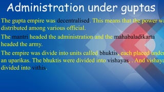 Administration under guptas
The gupta empire was decentralised. This means that the power wa
distributed among various official.
The mantri headed the administration and the mahabaladikarta
headed the army.
The empire was divide into units called bhuktis, each placed under
an uparikas. The bhuktis were divided into vishayas, . And vishaya
divided into vithis.
 