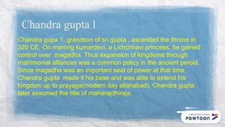 Chandra gupta l
Chandra gupa 1, grandson of sri gupta , ascended the throne in
320 CE. On marring kumardevi, a Lichchhavi princess, he gained
control over magadha. Thus expansion of kingdoms through
matrimonial alliances was a common policy in the ancient peroid.
Since magadha was an important seat of power at that time,
Chandra gupta made it his base and was able to extend his
kingdom up to prayaga(modern day allahabad). Chandra gupta
later assumed the title of maharajdhiraja.
 