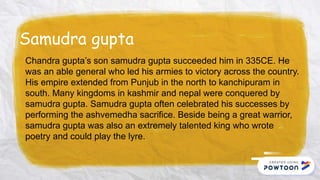 Samudra gupta
Chandra gupta’s son samudra gupta succeeded him in 335CE. He
was an able general who led his armies to victory across the country.
His empire extended from Punjub in the north to kanchipuram in
south. Many kingdoms in kashmir and nepal were conquered by
samudra gupta. Samudra gupta often celebrated his successes by
performing the ashvemedha sacrifice. Beside being a great warrior,
samudra gupta was also an extremely talented king who wrote
poetry and could play the lyre.
 