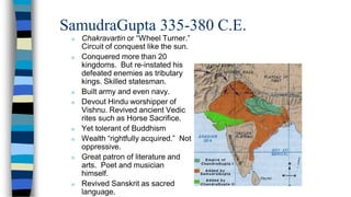 SamudraGupta 335-380 C.E.
n Chakravartin or “Wheel Turner.”
Circuit of conquest like the sun.
n Conquered more than 20
kingdoms. But re-instated his
defeated enemies as tributary
kings. Skilled statesman.
n Built army and even navy.
n Devout Hindu worshipper of
Vishnu. Revived ancient Vedic
rites such as Horse Sacrifice.
n Yet tolerant of Buddhism
n Wealth “rightfully acquired.” Not
oppressive.
n Great patron of literature and
arts. Poet and musician
himself.
n Revived Sanskrit as sacred
language.
 