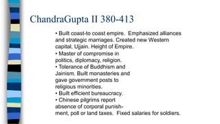 ChandraGupta II 380-413
• Built coast-to coast empire. Emphasized alliances
and strategic marriages. Created new Western
capital, Ujjain. Height of Empire.
• Master of compromise in
politics, diplomacy, religion.
• Tolerance of Buddhism and
Jainism. Built monasteries and
gave government posts to
religious minorities.
• Built efficient bureaucracy.
• Chinese pilgrims report
absence of corporal punish-
ment, poll or land taxes. Fixed salaries for soldiers.
 