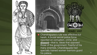19
Chandragupta’s rule was effective but
harsh. A brutal secret police force
reported on corruption, crime, and
dissent—that is, ideas that opposed
those of the government. Fearful of his
many enemies, Chandragupta had
specially trained women warriors guard
his palace.
 