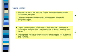 n After the decline of the Mauryan Empire, India remained primarily
Buddhist for 500 years.
n Under the rule of Chandra Gupta I, India became unified and
prosperous again.
• Gupta rulers spread Hinduism in their empire through the
building of temples and the promotion of Hindu writings and
rituals.
• Widespread religious tolerance was encouraged for Buddhists
and Jainists.
Gupta Empire
 