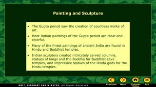 Painting and Sculpture
• The Gupta period saw the creation of countless works of
art.
• Most Indian paintings of the Gupta period are clear and
colorful.
• Many of the finest paintings of ancient India are found in
Hindu and Buddhist temples.
• Indian sculptors created intricately carved columns,
statues of kings and the Buddha for Buddhist cave
temples, and impressive statues of the Hindu gods for the
Hindu temples.
 