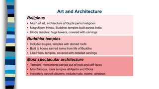 Religious
• Much of art, architecture of Gupta period religious
• Magnificent Hindu, Buddhist temples built across India
• Hindu temples: huge towers, covered with carvings
Most spectacular architecture
• Temples, monuments carved out of rock and cliff faces
• Most famous, cave temples at Ajanta and Ellora
• Intricately carved columns; include halls, rooms, windows
Buddhist temples
• Included stupas, temples with domed roofs
• Built to house sacred items from life of Buddha
• Like Hindu temples, covered with detailed carvings
Art and Architecture
 