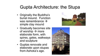 Gupta Architecture: the Stupa
• Originally the Buddha’s
burial mound. Function
was remembrance →
simple clay mound
• Gradually becomes site
of worship → more
elaborate form, with
spires, gates, walkways
and sculpture
• Guptas renovate and
elaborate upon stupas
from Ashoka’s age.
 