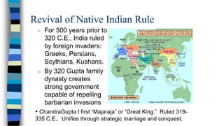 Revival of Native Indian Rule
n For 500 years prior to
320 C.E., India ruled
by foreign invaders:
Greeks, Persians,
Scythians, Kushans.
n By 320 Gupta family
dynasty creates
strong government
capable of repelling
barbarian invasions
• ChandraGupta I first “Majaraja” or “Great King.” Ruled 319-
335 C.E.. Unifies through strategic marriage and conquest.
 