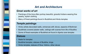 Great works of art
• Paintings of the time often portray beautiful, graceful Indians wearing fine
jewelry, stylish clothing
• Many of finest paintings found in Buddhist and Hindu temples
Statues
• Made for temples
• Buddhist temples, statues of Buddha, kings
• Hindu temples, statues of Siva, Vishnu, other devas
Temple paintings
• Hindu artists decorated walls, entrances with devas, aspects of Brahman
• Buddhists covered plaster walls, ceilings with scenes from life of Buddha
• Some of finest examples of Buddhist art found in Ajanta cave temples
Art and Architecture
 