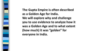 The Gupta Empire is often described
as a Golden Age for India.
We will explore why and challenge
you to use evidence to analyze how it
was a Golden Age and to what extent
(how much) it was “golden” for
everyone in India.
 
