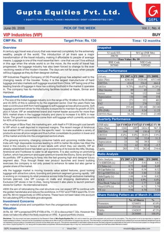 Gupta Equities Pvt. Ltd.
                              I EQUITY I F&O I MUTUAL FUNDS I INSURANCE I DEBT I COMMODITIES I DP I



June 09, 2008                                                                             PICK OF THE WEEK                                                                                              Vol. I , No. 4

VIP Industries (VIP)                                                                                                                                                                                                   BUY
CMP Rs. 83                                                                                Target Price: Rs. 130                                                                           Time: 12 months

Overview                                                                                                                                Snapshot
A century ago travel was a luxury that was reserved completely for the extremely
                                                                                                                                                     52 week H/L:             M Cap (INR Mn):
wealthy, people of the world. The introduction of jet liners saw a major
                                                                                                                                                        206/50                     2113.18
transformation of the travel industry, making it affordable to people of average
means. Luggage is one of the most essential item - one that we can’t live without                                                                              Face Value: Rs. 10
in this age when the whole world is on the move. As the world of travel has                                                                           BSE Code                    NSE Code
progressed, the luggage industry has also been forced to change to the ever                                                                             507880                     VIPIND
–evolving needs of the modern traveler. The days are not far away when people
                                                                                                                                        Annual Performance
will buy luggage as they do their designer clothes.
                                                                                                                                        (INR mln)                        FY 2007 A FY 2008 FY 2009E
Share Holding of the CompanyToday it is the group has adapted well to the
VIP Industries Flagship
changing needs
                  Pattern
                        traveler.
                                  of DG Piramal
                                                largest manufacturer of hard                                                            Sales (Net)                         4246.00   5520.00 6513.60
luggage and also markets soft luggage sourced from China. VIP being one of the                                                          EBITDA                                414.0     556.0   664.4
leading brands of luggage in Asia has a strong foothold in the market it operates                                                       EBITDA                               9.75%    10.07%  10.20%
in. The company has its manufacturing facilities located at Nasik, Sinnar and                                                           Other Income                             89        45      35
Haridwar.                                                                                                                               Interest                                 96       132     144
Investment Rationale                                                                                                                    Depreciation                            136       148     154
? the Indian luggage industry is in the range of Rs 18 billion to Rs 20 billion
The size of                                                                                                                             PBT                                     271       321     401
and 45-50% of this is catered to by the organized sector. Over the years there has                                                      PAT                                     213       270     321
been a continuous shift from hard luggage to soft luggage across all price points. Soft                                                 Equity                               255.00    283.00  283.00
luggage a prominent driver for this industry is expected to maintain its growth of 25%
plus in future. VIP an established brand and market leader accounts for more than                                                       EPS (INR)                              8.35      9.54   11.33
60% market share in the luggage industry and plans to increase it to 80% in near                                                        EBITDA/Share                          16.24     19.65   23.48
future. The growth is expected to come from soft luggage which currently accounts
for 40% of its turnover.                                                                                                                Quarterly Performance
? of Blow Past, the marketing arm ,with itself in FY 06 brought cost benefit
 The merger                                                                                                                             (INR mln)                   Q4 FY08 Q4 FY07 Q3 FY08 Q2 FY 08
to VIP which is well depicted in improved margins. The recent merger of Aristrocat                                                      Sales (Net)                    1241    1097 1416.9     967.3
has enabled VIP to concentrate on the specific need - to make available a variety of
                                                                                                                                        EBITDA                           104      99   150.4    37.8
products across all price ranges and thus further consolidate its position in lower end
of the market and bite into the unorganized sectors share.                                                                              EBITDA                         8.4%    9.0% 10.6%      3.9%
                                                                                                                                        Interest                          24      24    33.8    31.3
? The growing economy, changing consumer habits and upcoming middle class in
India with high disposable incomes leading to shift to better life styles has tilted the
                                                                                                                                        Depreciation                      33      36    39.5       33
trend in this industry in favour of own labels with which they can identify. VIP an                                                     PAT                               51      62    92.8     -5.7
already established brand has taken up re-positioning of its brands like Alfa, Skybag,                                                  Equity                           283     255   282.6   254.6
Aristrocrat and Footloose to cater to all segments. It is also working on promoting
Carlton, which has premium and super-premium brands like Ebony, Sonic and Ergo in                                                       Ratio Analysis
its portfolio. VIP is planning to foray into the fast growing high end designer luxury
segment also. Thus through these new product launches and brand building                                                                Ratio Analysis       FY 2007 A FY 2008 FY 2009E
exercises the company is not only poised to enhance its sales but also garner a                                                         EV/EBITDA (x)              7.67      5.93    4.81
greater share of the market.                                                                                                            EV/Sales (x)               0.75      0.60    0.49
?As the luggage market is moving towards value added features, good looking                                                             M Cap/Sales (x)            0.50      0.38    0.32
luggage with attractive colors, branding and premium segment growing rapidly , VIP                                                      M Cap/EBITDA (x)           5.10      3.80    3.18
is working on increasing its retail presence across India through exclusive marketing                                                   Debt/Equity (x)            1.08      0.94    0.82
formats planned, Like VIP Lounge—in malls and shopping destinations and                                                                 ROCE                      3.7%      4.9%    4.4%
Exclusive VIP stores in tier II cities. Going forward it also plans to launch premium                                                   Price/Book Value (x)       2.01      1.77    1.60
stores for Carlton - its international brand.
                                                                                                                                        Price/CEPS (x)             8.29      6.73    5.79
?With the aim of rationalizing the cost structure one can expect VIP to continue with                                                   P/E (x)                    9.94      8.70    7.33
the golden handshake and reduce the workforce. In FY07 and FY08 it spent Rs.72 mn
and Rs. 69 mn respectively on VRS scheme. These have not been taken into account                                                        Share Holding Pattern as of March 31, 2008
for calculating EPS in the table give alongside.
                                                                                                                                                                                     No. of Shares                    %
Investment Concerns
Raw material prices and competition from the unorganized sector.
?
                                                                                                                                        Promoters                                      1216051                         43.0%
                                                                                                                                        Institutions/MF                                 271114                          9.6%
Valuation
                                                                                                                                        Public                                         1342835                         47.5%
At Rs. 83 VIP‘s projected EPS (FY09) of Rs. 11.33 is discounted 7.33x. However this
does not take into effect the likely expense on VRS. A good portfolio choice.                                                           Total                                          2830000                        100.0%
Disclaimer: This document has been prepared by the Research Desk of M/s Gupta Equities Pvt. Ltd. and is meant for use of the recipient only and is not for circulation. This document is not to be reported or copied or
made available to others. It should not be considered to be taken as an offer to sell or a solicitation to support any security. The information contained herein is obtained and collated from sources believed reliable and we do
not represent it as accurate or complete and it should not be relied upon as such. The opinion expressed or estimates made are as per the best judgment as applicable at that point of time and are subject to change without
any notice. Gupta Equities Pvt. Ltd. along with its associated companies/ officers/employees may or may not, have positions in, or support and sell securities referred to herein.

 GEPL Investment Research                                                             I    Vinod Ohri         I                                                              vinodohri@guptaequities.com
 