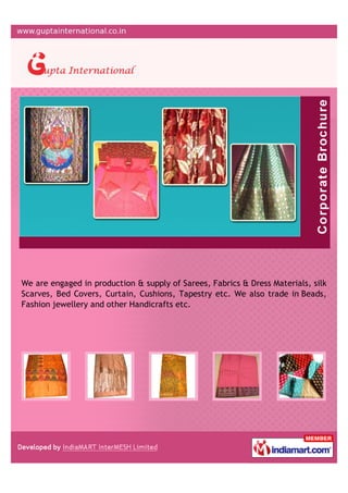 We are engaged in production & supply of Sarees, Fabrics & Dress Materials, silk
Scarves, Bed Covers, Curtain, Cushions, Tapestry etc. We also trade in Beads,
Fashion jewellery and other Handicrafts etc.
 