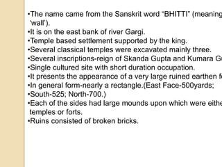 •The name came from the Sanskrit word “BHITTI” (meaning 
‘wall’). 
•It is on the east bank of river Gargi. 
•Temple based settlement supported by the king. 
•Several classical temples were excavated mainly three. 
•Several inscriptions-reign of Skanda Gupta and Kumara Gupta. 
•Single cultured site with short duration occupation. 
•It presents the appearance of a very large ruined earthen fort. 
•In general form-nearly a rectangle.(East Face-500yards; 
•South-525; North-700.) 
•Each of the sides had large mounds upon which were either 
temples or forts. 
•Ruins consisted of broken bricks. 
 
