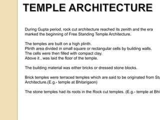 During Gupta period, rock cut architecture reached its zenith and the era 
marked the beginning of Free Standing Temple Architecture. 
The temples are built on a high plinth. 
Plinth area divided in small square or rectangular cells by building walls. 
The cells were then filled with compact clay. 
Above it , was laid the floor of the temple. 
The building material was either bricks or dressed stone blocks. 
Brick temples were terraced temples which are said to be originated from Stupa 
Architecture.(E.g.- temple at Bhitarigaon) 
The stone temples had its roots in the Rock cut temples. (E.g.- temple at Bhitari 
 