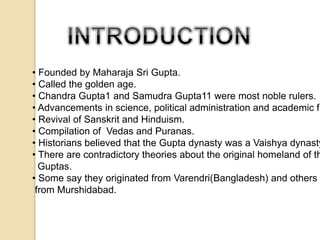 • Founded by Maharaja Sri Gupta. 
• Called the golden age. 
• Chandra Gupta1 and Samudra Gupta11 were most noble rulers. 
• Advancements in science, political administration and academic fields. 
• Revival of Sanskrit and Hinduism. 
• Compilation of Vedas and Puranas. 
• Historians believed that the Gupta dynasty was a Vaishya dynasty. 
• There are contradictory theories about the original homeland of the 
Guptas. 
• Some say they originated from Varendri(Bangladesh) and others from Murshidabad. 
 