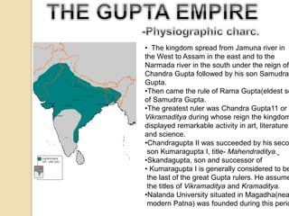• The kingdom spread from Jamuna river in 
the West to Assam in the east and to the 
Narmada river in the south under the reign of 
Chandra Gupta followed by his son Samudra 
Gupta. 
•Then came the rule of Rama Gupta(eldest son 
of Samudra Gupta. 
•The greatest ruler was Chandra Gupta11 or 
Vikramaditya during whose reign the kingdom 
displayed remarkable activity in art, literature 
and science. 
•Chandragupta II was succeeded by his second 
son Kumaragupta I, title- Mahendraditya. 
•Skandagupta, son and successor of 
• Kumaragupta I is generally considered to be 
the last of the great Gupta rulers. He assumed 
the titles of Vikramaditya and Kramaditya. 
•Nalanda University situated in Magadha(near 
modern Patna) was founded during this period. 
 