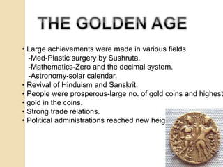 • Large achievements were made in various fields 
-Med-Plastic surgery by Sushruta. 
-Mathematics-Zero and the decimal system. 
-Astronomy-solar calendar. 
• Revival of Hinduism and Sanskrit. 
• People were prosperous-large no. of gold coins and highest • gold in the coins. 
• Strong trade relations. 
• Political administrations reached new heights. 
 