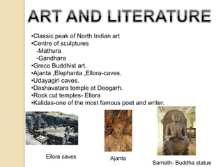 •Classic peak of North Indian art 
•Centre of sculptures 
-Mathura 
-Gandhara 
•Greco Buddhist art. 
•Ajanta ,Elephanta ,Ellora-caves. 
•Udayagiri caves. 
•Dashavatara temple at Deogarh. 
•Rock cut temples- Ellora 
•Kalidas-one of the most famous poet and writer. 
Sarnath- Buddha statue 
Ellora caves Ajanta 
 