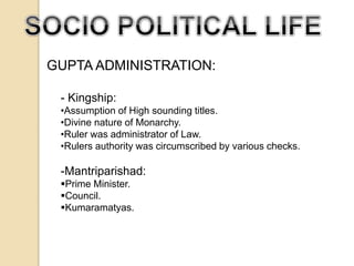GUPTA ADMINISTRATION: 
- Kingship: 
•Assumption of High sounding titles. 
•Divine nature of Monarchy. 
•Ruler was administrator of Law. 
•Rulers authority was circumscribed by various checks. 
-Mantriparishad: 
Prime Minister. 
Council. 
Kumaramatyas. 
 