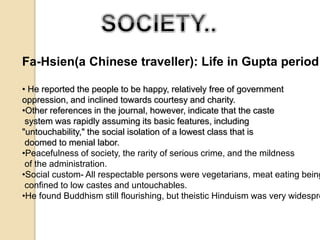 Fa-Hsien(a Chinese traveller): Life in Gupta period 
• He reported the people to be happy, relatively free of government 
oppression, and inclined towards courtesy and charity. 
•Other references in the journal, however, indicate that the caste 
system was rapidly assuming its basic features, including 
"untouchability," the social isolation of a lowest class that is 
doomed to menial labor. 
•Peacefulness of society, the rarity of serious crime, and the mildness 
of the administration. 
•Social custom- All respectable persons were vegetarians, meat eating being 
confined to low castes and untouchables. 
•He found Buddhism still flourishing, but theistic Hinduism was very widespread. 
 