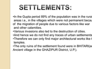 •In the Gupta period 89% of the population was in the rural 
areas i.e., in the villages which were not permanent because 
of the migration of people due to various factors like war 
and other calamities. 
•Various invasions also led to the destruction of cities. 
•And hence we do not find any traces of urban settlements. 
•Therefore we can only find major architectural works like the 
temples. 
•The only ruins of the settlement found were in BHITARI(an 
Ancient village in the GHAZIPUR District, U.P.). 
 