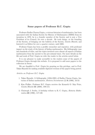 Some papers of Professor R.C. Gupta

     Professor Radha Charan Gupta, a veteran historian of mathematics, has been
associated with the Indian Society for History of Mathematics (ISHM) from its
inception in 1978; he is a founder member of the Society and is now a Vice
President of its Council, for over a decade. He took charge, at the founding
of the Society, of bringing out the bulletin of the Society, Ganita Bharati, and
fostered it as Editor for over a quarter century, until 2005.
     Professor Gupta has been a proliﬁc researcher and expositor, with profound
impact on the study of the history of Indian mathematics. His bibliography runs
into hundreds of titles, and the topics involved cover almost all aspects of Indian
mathematics from the ancient to the pre-colonial times. For more details on the
life and work of Prof. Gupta we refer the reader to the articles noted below.
     It is our pleasure to make accessible to the readers some of the papers of
Professor Gupta through this website. It is proposed to add more papers to the
collection in future.
     We are thankful to Prof. Gupta for granting us this privilege, and to Prof.
Takao Hayashi for making available digitized versions of the papers being posted.

Articles on Professor R.C. Gupta:

  1. Takao Hayashi, A bibliography (1958-1995) of Radha Charan Gupta, his-
     torian of Indian mathematics, Historia Scientiarum (2) 6 (1996), 43-53.

  2. Kim Plofker, Professor R.C. Gupta receives the Kenneth O. May Prize,
     Ganita Bharati 31 (2009), 109-114.

  3. Christoph J. Scriba, A birthday tribute to R. C. Gupta, Historia Mathe-
     matica 23 (1996), 117-120.
 
