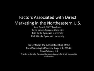 Factors Associated with Direct
Marketing in the Northeastern U.S.
Amy Guptill, SUNY Brockport
David Larsen, Syracuse University
Erin Kelly, Syracuse University
Rick Welsh, Syracuse University
Presented at the Annual Meeting of the
Rural Sociological Society, August 2, 2014 in
New Orleans, LA
Thanks to Amelia Cain and Amanda Koenck for their invaluable
assistance
 