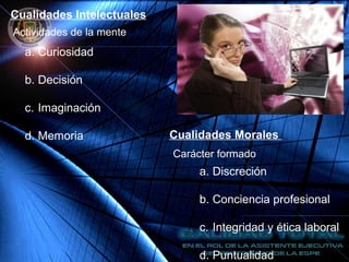 Cualidades Intelectuales
Actividades de la mente
a. Curiosidad
b. Decisión
c. Imaginación
d. Memoria Cualidades Morales
Carácter formado
a. Discreción
b. Conciencia profesional
c. Integridad y ética laboral
d. Puntualidad
 