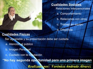 Cualidades Sociales
Relaciones Interpersonales
a. Comportamiento
b. Relaciones con otros
c. Trabajo en equipo
d. Diligencia
Cualidades Físicas
Ser agradable y su presentación debe ser cuidada
“No hay segunda oportunidad para una primera imagen
a. Atención al público
b. Imagen Personal
c. Cuidado con la reputación
Realizado por: Verónica Andrade Álvarez
 