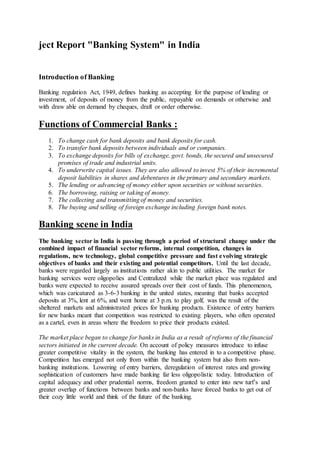 ject Report "Banking System" in India 
Introduction of Banking 
Banking regulation Act, 1949, defines banking as accepting for the purpose of lending or 
investment, of deposits of money from the public, repayable on demands or otherwise and 
with draw able on demand by cheques, draft or order otherwise. 
Functions of Commercial Banks : 
1. To change cash for bank deposits and bank deposits for cash. 
2. To transfer bank deposits between individuals and or companies. 
3. To exchange deposits for bills of exchange, govt. bonds, the secured and unsecured 
promises of trade and industrial units. 
4. To underwrite capital issues. They are also allowed to invest 5% of their incremental 
deposit liabilities in shares and debentures in the primary and secondary markets. 
5. The lending or advancing of money either upon securities or without securities. 
6. The borrowing, raising or taking of money. 
7. The collecting and transmitting of money and securities. 
8. The buying and selling of foreign exchange including foreign bank notes. 
Banking scene in India 
The banking sector in India is passing through a period of structural change under the 
combined impact of financial sector reforms, internal competition, changes in 
regulations, new technology, global competitive pressure and fast e volving strategic 
objectives of banks and their existing and potential competitors. Until the last decade, 
banks were regarded largely as institutions rather akin to public utilities. The market for 
banking services were oligopolies and Centralized while the market place was regulated and 
banks were expected to receive assured spreads over their cost of funds. This phenomenon, 
which was caricatured as 3-6-3 banking in the united states, meaning that banks accepted 
deposits at 3%, lent at 6%, and went home at 3 p.m. to play golf, was the result of the 
sheltered markets and administrated prices for banking products. Existence of entry barriers 
for new banks meant that competition was restricted to existing players, who often operated 
as a cartel, even in areas where the freedom to price their products existed. 
The market place began to change for banks in India as a result of reforms of the financial 
sectors initiated in the current decade. On account of policy measures introduce to infuse 
greater competitive vitality in the system, the banking has entered in to a competitive phase. 
Competition has emerged not only from within the banking system but also from non-banking 
institutions. Lowering of entry barriers, deregulation of interest rates and growing 
sophistication of customers have made banking far less oligopolistic today. Introduction of 
capital adequacy and other prudential norms, freedom granted to enter into new turf’s and 
greater overlap of functions between banks and non-banks have forced banks to get out of 
their cozy little world and think of the future of the banking. 
 