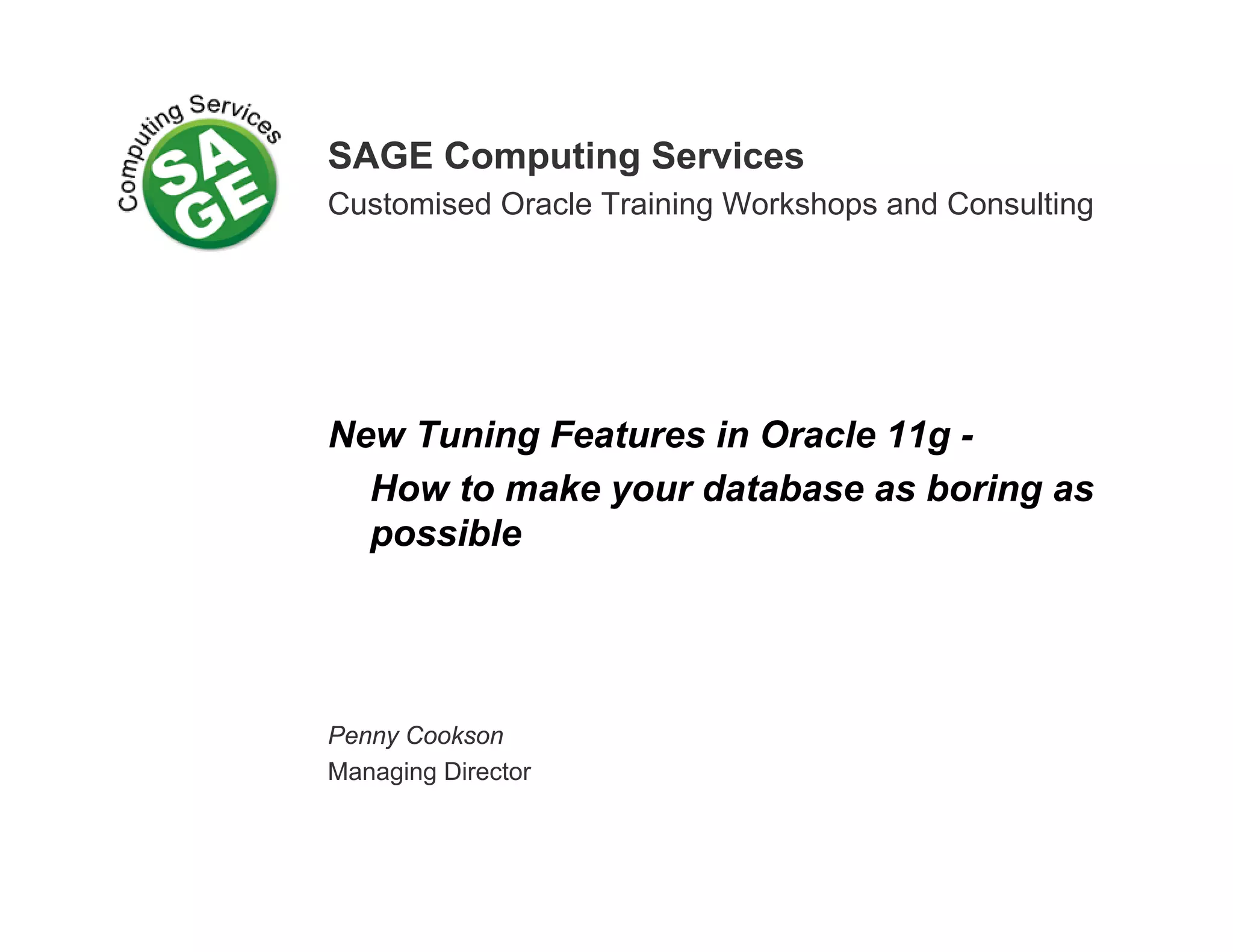SAGE Computing Services Customised Oracle Training Workshops and Consulting New Tuning Features in Oracle 11g - How to make your database as boring as possible Penny Cookson Managing Director 